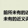 前所未有的近义词和反义词分别是什么（前所未有的近义词）