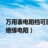 万用表电阻档可测量绝缘电阻的原因（万用表电阻档可测量绝缘电阻）