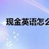 现金英语怎么读怎么写（现金英语怎么读）
