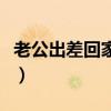 老公出差回家的说说（老公出差回娘家和爸爸）