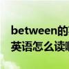 between的英语怎么读啊语音（between的英语怎么读啊）