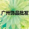 广州饰品批发市场大全（广州饰品批发市场）