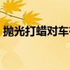 抛光打蜡对车有什么好处和坏处(抛光打蜡) 抛光打蜡对车有什么好处和坏处(抛光打蜡)