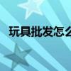 玩具批发怎么样（玩具批发市场进货技巧）