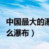 中国最大的瀑布叫什么（中国最大的瀑布是什么瀑布）