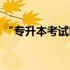 “专升本考试时间”（普通专升本考试时间）