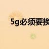 5g必须要换手机吗?(5g需要换手机吗) 5g必须要换手机吗?(5g需要换手机吗)