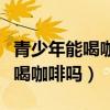 青少年能喝咖啡吗喝了有什么坏处（青少年能喝咖啡吗）