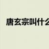 唐玄宗叫什么名字啊(唐玄宗叫什么名字) 唐玄宗叫什么名字啊(唐玄宗叫什么名字)