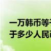 一万韩币等于多少人民币 汇率（一万韩币等于多少人民币）
