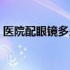 医院配眼镜多少钱（眼科医院配眼镜多少钱）