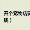 开个宠物店要花多少钱（开个宠物店大概多少钱）