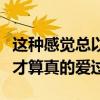 这种感觉总以为爱是全部的心跳（总觉得这样才算真的爱过）