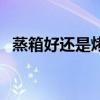 蒸箱好还是烤箱好（蒸箱和烤箱哪个实用）