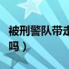 被刑警队带走严重吗现在（被刑警队带走严重吗）