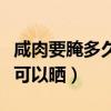 咸肉要腌多久才可以晒太阳（咸肉要腌多久才可以晒）