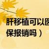 肝移植可以医保报销吗多少钱（肝移植可以医保报销吗）