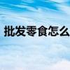 批发零食怎么做（批发零食进货100元起批）