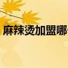 麻辣烫加盟哪个好郑州（麻辣烫加盟哪个好）
