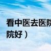 看中医去医院好还是中医馆好（看中医哪个医院好）