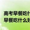 高考早餐吃什么好考生最佳食谱是什么（高考早餐吃什么好）
