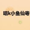 唱k小鱼仙粤语歌（唱k小鱼仙第二部粤语）