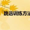 跳远训练方法和技巧立定(跳远训练方法) 跳远训练方法和技巧立定(跳远训练方法)