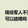 现役军人不到25岁可以结婚吗（军人不到25可以结婚吗）