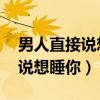 男人直接说想睡你 咋回复男朋友（男人直接说想睡你）