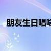 朋友生日唱啥歌好（朋友生日唱什么歌好）