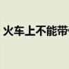 火车上不能带什么液体（火车上不能带什么）