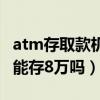 atm存取款机一次能存多少钱（存取款机一次能存8万吗）