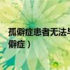 孤僻症患者无法与人合作在社会上生存存在很大的困难(孤僻症) 孤僻症患者无法与人合作在社会上生存存在很大的困难(孤僻症)