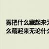 雾把什么藏起来无论什么还是什么都看不见了造句(雾把什么藏起来无论什么还是什么都看不见了) 雾把什么藏起来无论什么还是什么都看不见了造句(雾把什么藏起来无论什么还是什么都看不见了)