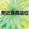 附近渔具店位置在哪里啊（附近渔具店位置）