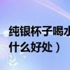 纯银杯子喝水有什么好处与坏处（银杯喝水有什么好处）