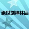 绝世剑神林辰身份（绝世剑神林辰女主介绍）