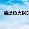 清汤鱼火锅的做法及配料（清汤鱼的做法）