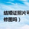 结婚证照片可以修图吗女生（结婚证照片可以修图吗）