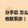 分手后 怎么让他主动联系我（分手后怎么让他联系你）
