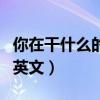 你在干什么的英文翻译是什么(你在干什么的英文) 你在干什么的英文翻译是什么(你在干什么的英文)
