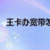 王卡办宽带怎么样最划算（王卡宽带申请）