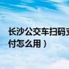 长沙公交车扫码支付怎么用湘行一卡通（长沙公交车扫码支付怎么用）