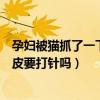 孕妇被猫抓了一下轻微破皮要打针吗（被猫抓了一下轻微破皮要打针吗）