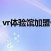 vr体验馆加盟代理（vr体验店加盟要多少钱）