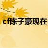cf陈子豪现在在哪直播（cf陈子豪个人空间）
