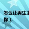 怎么让男生主动追你聊天（怎么让男生主动追你）