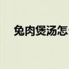 兔肉煲汤怎么做好吃的视频（兔肉煲汤）