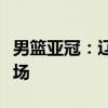 男篮亚冠：辽篮负阿尔利雅得，青年军惨败收场