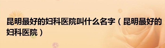 昆明妇科医院排名最好的医院（昆明好的妇科医院排行）